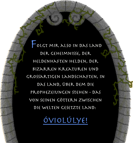 Tritt ein! Folgt mir also in das Land der Geheimnisse, der heldenhaften Helden, der bizarren Kreaturen und großartigen Landschaften, in das Land, über dem die Prophezeiungen stehen - das von seinen Göttern zwischen die Welten gesetzte Land: Óviolúlye!